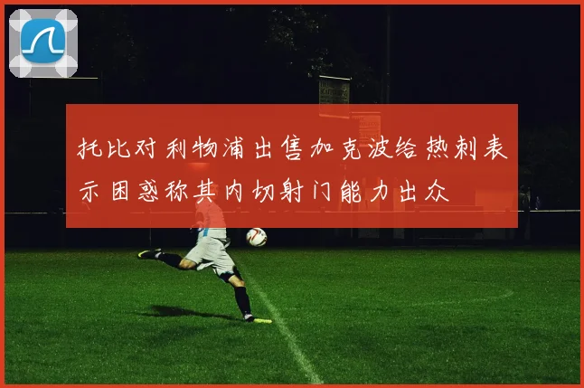 托比对利物浦出售加克波给热刺表示困惑称其内切射门能力出众